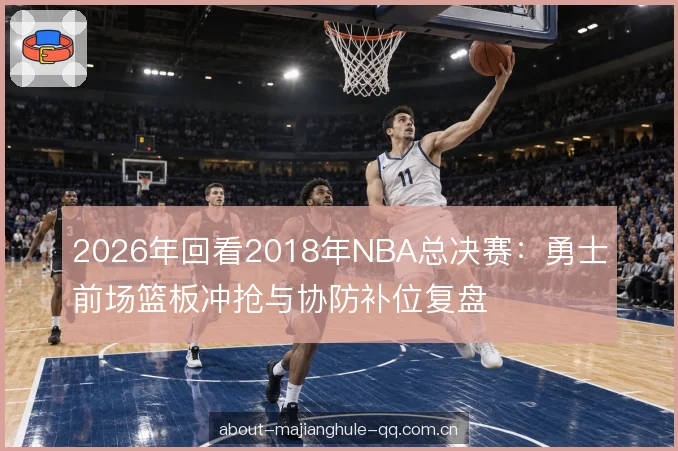 2026年回看2018年NBA总决赛：勇士前场篮板冲抢与协防补位复盘